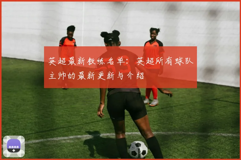 英超最新教练名单：英超所有球队主帅的最新更新与介绍