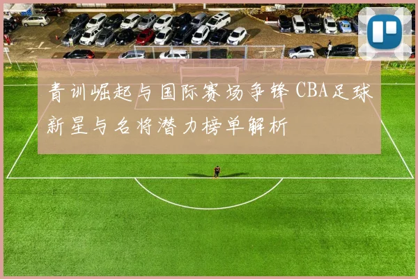 青训崛起与国际赛场争锋 CBA足球新星与名将潜力榜单解析