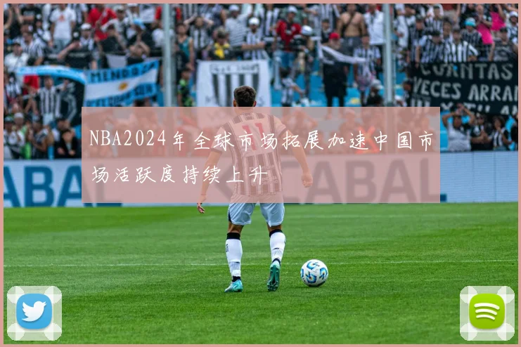 NBA2024年全球市场拓展加速中国市场活跃度持续上升